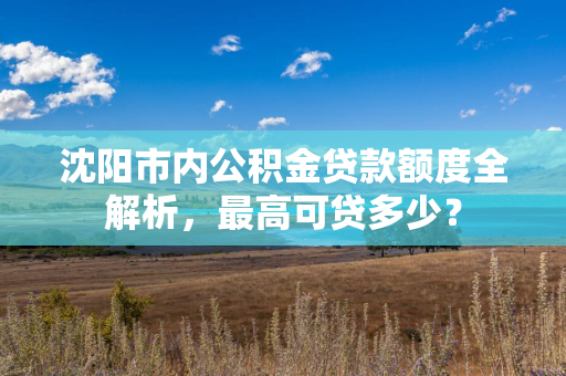 长春市内公积金贷款额度全解析，最高可贷多少？